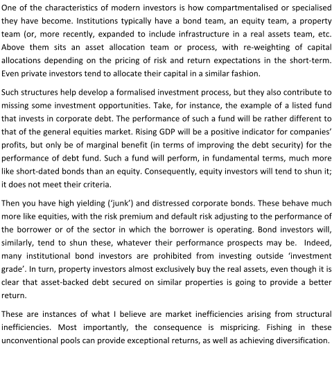 One of the characteristics of modern investors is how compartmentalised or specialised they have become. Institutions typically have a bond team, an equity team, a property team (or, more recently, expanded to include infrastructure in a real assets team, etc. Above them sits an asset allocation team or process, with re-weighting of capital allocations depending on the pricing of risk and return expectations in the short-term. Even private investors tend to allocate their capital in a similar fashion. Such structures help develop a formalised investment process, but they also contribute to missing some investment opportunities. Take, for instance, the example of a listed fund that invests in corporate debt. The performance of such a fund will be rather different to that of the general equities market. Rising GDP will be a positive indicator for companies’ profits, but only be of marginal benefit (in terms of improving the debt security) for the performance of debt fund. Such a fund will perform, in fundamental terms, much more like short-dated bonds than an equity. Consequently, equity investors will tend to shun it; it does not meet their criteria. Then you have high yielding (‘junk’) and distressed corporate bonds. These behave much more like equities, with the risk premium and default risk adjusting to the performance of the borrower or of the sector in which the borrower is operating. Bond investors will, similarly, tend to shun these, whatever their performance prospects may be.  Indeed, many institutional bond investors are prohibited from investing outside ‘investment grade’. In turn, property investors almost exclusively buy the real assets, even though it is clear that asset-backed debt secured on similar properties is going to provide a better return. These are instances of what I believe are market inefficiencies arising from structural inefficiencies. Most importantly, the consequence is mispricing. Fishing in these unconventional pools can provide exceptional returns, as well as achieving diversification.