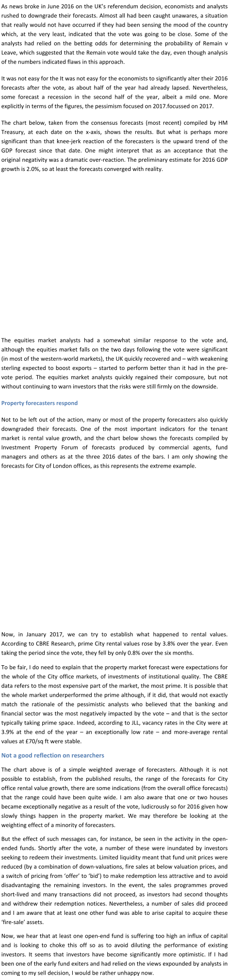 As news broke in June 2016 on the UK’s referendum decision, economists and analysts rushed to downgrade their forecasts. Almost all had been caught unawares, a situation that really would not have occurred if they had been sensing the mood of the country which, at the very least, indicated that the vote was going to be close. Some of the analysts had relied on the betting odds for determining the probability of Remain v Leave, which suggested that the Remain vote would take the day, even though analysis of the numbers indicated flaws in this approach. It was not easy for the It was not easy for the economists to significantly alter their 2016 forecasts after the vote, as about half of the year had already lapsed. Nevertheless, some forecast a recession in the second half of the year, albeit a mild one. More explicitly in terms of the figures, the pessimism focused on 2017.focussed on 2017. The chart below, taken from the consensus forecasts (most recent) compiled by HM Treasury, at each date on the x-axis, shows the results. But what is perhaps more significant than that knee-jerk reaction of the forecasters is the upward trend of the GDP forecast since that date. One might interpret that as an acceptance that the original negativity was a dramatic over-reaction. The preliminary estimate for 2016 GDP growth is 2.0%, so at least the forecasts converged with reality.          The equities market analysts had a somewhat similar response to the vote and, although the equities market falls on the two days following the vote were significant (in most of the western-world markets), the UK quickly recovered and – with weakening sterling expected to boost exports – started to perform better than it had in the pre-vote period. The equities market analysts quickly regained their composure, but not without continuing to warn investors that the risks were still firmly on the downside. Property forecasters respond Not to be left out of the action, many or most of the property forecasters also quickly downgraded their forecasts. One of the most important indicators for the tenant market is rental value growth, and the chart below shows the forecasts compiled by Investment Property Forum of forecasts produced by commercial agents, fund managers and others as at the three 2016 dates of the bars. I am only showing the forecasts for City of London offices, as this represents the extreme example.          Now, in January 2017, we can try to establish what happened to rental values. According to CBRE Research, prime City rental values rose by 3.8% over the year. Even taking the period since the vote, they fell by only 0.8% over the six months. To be fair, I do need to explain that the property market forecast were expectations for the whole of the City office markets, of investments of institutional quality. The CBRE data refers to the most expensive part of the market, the most prime. It is possible that the whole market underperformed the prime although, if it did, that would not exactly match the rationale of the pessimistic analysts who believed that the banking and financial sector was the most negatively impacted by the vote – and that is the sector typically taking prime space. Indeed, according to JLL, vacancy rates in the City were at 3.9% at the end of the year – an exceptionally low rate – and more-average rental values at £70/sq ft were stable. Not a good reflection on researchers The chart above is of a simple weighted average of forecasters. Although it is not possible to establish, from the published results, the range of the forecasts for City office rental value growth, there are some indications (from the overall office forecasts) that the range could have been quite wide. I am also aware that one or two houses became exceptionally negative as a result of the vote, ludicrously so for 2016 given how slowly things happen in the property market. We may therefore be looking at the weighting effect of a minority of forecasters. But the effect of such messages can, for instance, be seen in the activity in the open-ended funds. Shortly after the vote, a number of these were inundated by investors seeking to redeem their investments. Limited liquidity meant that fund unit prices were reduced (by a combination of down-valuations, fire sales at below valuation prices, and a switch of pricing from ‘offer’ to ‘bid’) to make redemption less attractive and to avoid disadvantaging the remaining investors. In the event, the sales programmes proved short-lived and many transactions did not proceed, as investors had second thoughts and withdrew their redemption notices. Nevertheless, a number of sales did proceed and I am aware that at least one other fund was able to arise capital to acquire these ‘fire-sale’ assets.  Now, we hear that at least one open-end fund is suffering too high an influx of capital and is looking to choke this off so as to avoid diluting the performance of existing investors. It seems that investors have become significantly more optimistic. If I had been one of the early fund exiters and had relied on the views expounded by analysts in coming to my sell decision, I would be rather unhappy now.