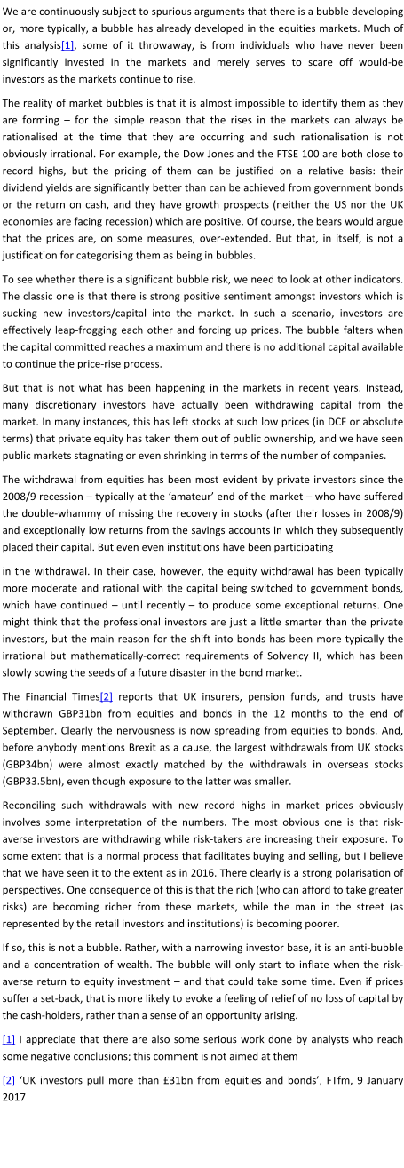 We are continuously subject to spurious arguments that there is a bubble developing or, more typically, a bubble has already developed in the equities markets. Much of this analysis[1], some of it throwaway, is from individuals who have never been significantly invested in the markets and merely serves to scare off would-be investors as the markets continue to rise. The reality of market bubbles is that it is almost impossible to identify them as they are forming – for the simple reason that the rises in the markets can always be rationalised at the time that they are occurring and such rationalisation is not obviously irrational. For example, the Dow Jones and the FTSE 100 are both close to record highs, but the pricing of them can be justified on a relative basis: their dividend yields are significantly better than can be achieved from government bonds or the return on cash, and they have growth prospects (neither the US nor the UK economies are facing recession) which are positive. Of course, the bears would argue that the prices are, on some measures, over-extended. But that, in itself, is not a justification for categorising them as being in bubbles. To see whether there is a significant bubble risk, we need to look at other indicators. The classic one is that there is strong positive sentiment amongst investors which is sucking new investors/capital into the market. In such a scenario, investors are effectively leap-frogging each other and forcing up prices. The bubble falters when the capital committed reaches a maximum and there is no additional capital available to continue the price-rise process. But that is not what has been happening in the markets in recent years. Instead, many discretionary investors have actually been withdrawing capital from the market. In many instances, this has left stocks at such low prices (in DCF or absolute terms) that private equity has taken them out of public ownership, and we have seen public markets stagnating or even shrinking in terms of the number of companies. The withdrawal from equities has been most evident by private investors since the 2008/9 recession – typically at the ‘amateur’ end of the market – who have suffered the double-whammy of missing the recovery in stocks (after their losses in 2008/9) and exceptionally low returns from the savings accounts in which they subsequently placed their capital. But even even institutions have been participating in the withdrawal. In their case, however, the equity withdrawal has been typically more moderate and rational with the capital being switched to government bonds, which have continued – until recently – to produce some exceptional returns. One might think that the professional investors are just a little smarter than the private investors, but the main reason for the shift into bonds has been more typically the irrational but mathematically-correct requirements of Solvency II, which has been slowly sowing the seeds of a future disaster in the bond market. The Financial Times[2] reports that UK insurers, pension funds, and trusts have withdrawn GBP31bn from equities and bonds in the 12 months to the end of September. Clearly the nervousness is now spreading from equities to bonds. And, before anybody mentions Brexit as a cause, the largest withdrawals from UK stocks (GBP34bn) were almost exactly matched by the withdrawals in overseas stocks (GBP33.5bn), even though exposure to the latter was smaller. Reconciling such withdrawals with new record highs in market prices obviously involves some interpretation of the numbers. The most obvious one is that risk-averse investors are withdrawing while risk-takers are increasing their exposure. To some extent that is a normal process that facilitates buying and selling, but I believe that we have seen it to the extent as in 2016. There clearly is a strong polarisation of perspectives. One consequence of this is that the rich (who can afford to take greater risks) are becoming richer from these markets, while the man in the street (as represented by the retail investors and institutions) is becoming poorer. If so, this is not a bubble. Rather, with a narrowing investor base, it is an anti-bubble and a concentration of wealth. The bubble will only start to inflate when the risk-averse return to equity investment – and that could take some time. Even if prices suffer a set-back, that is more likely to evoke a feeling of relief of no loss of capital by the cash-holders, rather than a sense of an opportunity arising. [1] I appreciate that there are also some serious work done by analysts who reach some negative conclusions; this comment is not aimed at them [2] ‘UK investors pull more than £31bn from equities and bonds’, FTfm, 9 January 2017