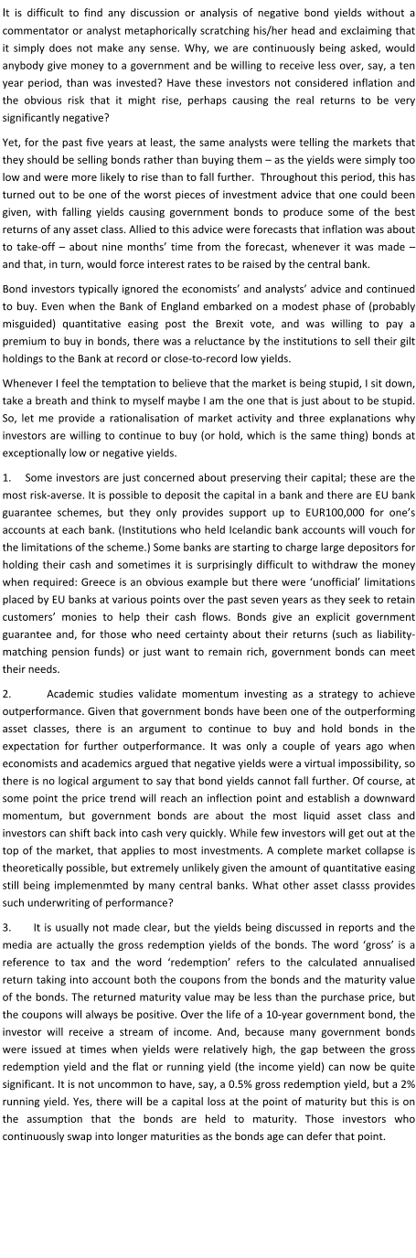 It is difficult to find any discussion or analysis of negative bond yields without a commentator or analyst metaphorically scratching his/her head and exclaiming that it simply does not make any sense. Why, we are continuously being asked, would anybody give money to a government and be willing to receive less over, say, a ten year period, than was invested? Have these investors not considered inflation and the obvious risk that it might rise, perhaps causing the real returns to be very significantly negative? Yet, for the past five years at least, the same analysts were telling the markets that they should be selling bonds rather than buying them – as the yields were simply too low and were more likely to rise than to fall further.  Throughout this period, this has turned out to be one of the worst pieces of investment advice that one could been given, with falling yields causing government bonds to produce some of the best returns of any asset class. Allied to this advice were forecasts that inflation was about to take-off – about nine months’ time from the forecast, whenever it was made – and that, in turn, would force interest rates to be raised by the central bank.  Bond investors typically ignored the economists’ and analysts’ advice and continued to buy. Even when the Bank of England embarked on a modest phase of (probably misguided) quantitative easing post the Brexit vote, and was willing to pay a premium to buy in bonds, there was a reluctance by the institutions to sell their gilt holdings to the Bank at record or close-to-record low yields. Whenever I feel the temptation to believe that the market is being stupid, I sit down, take a breath and think to myself maybe I am the one that is just about to be stupid. So, let me provide a rationalisation of market activity and three explanations why investors are willing to continue to buy (or hold, which is the same thing) bonds at exceptionally low or negative yields. 1.    Some investors are just concerned about preserving their capital; these are the most risk-averse. It is possible to deposit the capital in a bank and there are EU bank guarantee schemes, but they only provides support up to EUR100,000 for one’s accounts at each bank. (Institutions who held Icelandic bank accounts will vouch for the limitations of the scheme.) Some banks are starting to charge large depositors for holding their cash and sometimes it is surprisingly difficult to withdraw the money when required: Greece is an obvious example but there were ‘unofficial’ limitations placed by EU banks at various points over the past seven years as they seek to retain customers’ monies to help their cash flows. Bonds give an explicit government guarantee and, for those who need certainty about their returns (such as liability-matching pension funds) or just want to remain rich, government bonds can meet their needs. 2.       Academic studies validate momentum investing as a strategy to achieve outperformance. Given that government bonds have been one of the outperforming asset classes, there is an argument to continue to buy and hold bonds in the expectation for further outperformance. It was only a couple of years ago when economists and academics argued that negative yields were a virtual impossibility, so there is no logical argument to say that bond yields cannot fall further. Of course, at some point the price trend will reach an inflection point and establish a downward momentum, but government bonds are about the most liquid asset class and investors can shift back into cash very quickly. While few investors will get out at the top of the market, that applies to most investments. A complete market collapse is theoretically possible, but extremely unlikely given the amount of quantitative easing still being implemenmted by many central banks. What other asset classs provides such underwriting of performance? 3.      It is usually not made clear, but the yields being discussed in reports and the media are actually the gross redemption yields of the bonds. The word ‘gross’ is a reference to tax and the word ‘redemption’ refers to the calculated annualised return taking into account both the coupons from the bonds and the maturity value of the bonds. The returned maturity value may be less than the purchase price, but the coupons will always be positive. Over the life of a 10-year government bond, the investor will receive a stream of income. And, because many government bonds were issued at times when yields were relatively high, the gap between the gross redemption yield and the flat or running yield (the income yield) can now be quite significant. It is not uncommon to have, say, a 0.5% gross redemption yield, but a 2% running yield. Yes, there will be a capital loss at the point of maturity but this is on the assumption that the bonds are held to maturity. Those investors who continuously swap into longer maturities as the bonds age can defer that point.