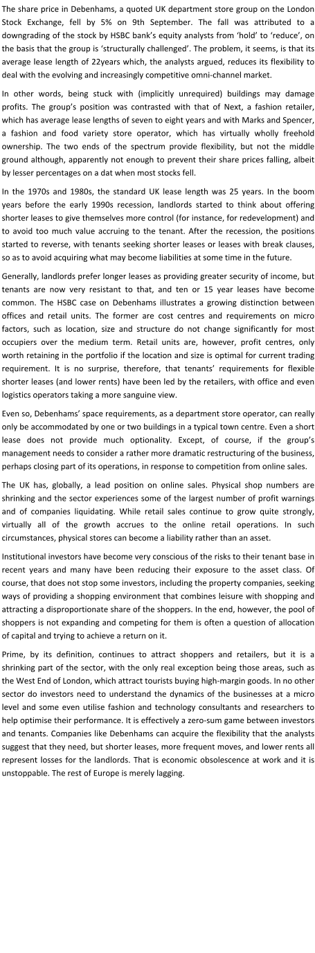 The share price in Debenhams, a quoted UK department store group on the London Stock Exchange, fell by 5% on 9th September. The fall was attributed to a downgrading of the stock by HSBC bank’s equity analysts from ‘hold’ to ‘reduce’, on the basis that the group is ‘structurally challenged’. The problem, it seems, is that its average lease length of 22years which, the analysts argued, reduces its flexibility to deal with the evolving and increasingly competitive omni-channel market. In other words, being stuck with (implicitly unrequired) buildings may damage profits. The group’s position was contrasted with that of Next, a fashion retailer, which has average lease lengths of seven to eight years and with Marks and Spencer, a fashion and food variety store operator, which has virtually wholly freehold ownership. The two ends of the spectrum provide flexibility, but not the middle ground although, apparently not enough to prevent their share prices falling, albeit by lesser percentages on a dat when most stocks fell. In the 1970s and 1980s, the standard UK lease length was 25 years. In the boom years before the early 1990s recession, landlords started to think about offering shorter leases to give themselves more control (for instance, for redevelopment) and to avoid too much value accruing to the tenant. After the recession, the positions started to reverse, with tenants seeking shorter leases or leases with break clauses, so as to avoid acquiring what may become liabilities at some time in the future.  Generally, landlords prefer longer leases as providing greater security of income, but tenants are now very resistant to that, and ten or 15 year leases have become common. The HSBC case on Debenhams illustrates a growing distinction between offices and retail units. The former are cost centres and requirements on micro factors, such as location, size and structure do not change significantly for most occupiers over the medium term. Retail units are, however, profit centres, only worth retaining in the portfolio if the location and size is optimal for current trading requirement. It is no surprise, therefore, that tenants’ requirements for flexible shorter leases (and lower rents) have been led by the retailers, with office and even logistics operators taking a more sanguine view. Even so, Debenhams’ space requirements, as a department store operator, can really only be accommodated by one or two buildings in a typical town centre. Even a short lease does not provide much optionality. Except, of course, if the group’s management needs to consider a rather more dramatic restructuring of the business, perhaps closing part of its operations, in response to competition from online sales. The UK has, globally, a lead position on online sales. Physical shop numbers are shrinking and the sector experiences some of the largest number of profit warnings and of companies liquidating. While retail sales continue to grow quite strongly, virtually all of the growth accrues to the online retail operations. In such circumstances, physical stores can become a liability rather than an asset. Institutional investors have become very conscious of the risks to their tenant base in recent years and many have been reducing their exposure to the asset class. Of course, that does not stop some investors, including the property companies, seeking ways of providing a shopping environment that combines leisure with shopping and attracting a disproportionate share of the shoppers. In the end, however, the pool of shoppers is not expanding and competing for them is often a question of allocation of capital and trying to achieve a return on it. Prime, by its definition, continues to attract shoppers and retailers, but it is a shrinking part of the sector, with the only real exception being those areas, such as the West End of London, which attract tourists buying high-margin goods. In no other sector do investors need to understand the dynamics of the businesses at a micro level and some even utilise fashion and technology consultants and researchers to help optimise their performance. It is effectively a zero-sum game between investors and tenants. Companies like Debenhams can acquire the flexibility that the analysts suggest that they need, but shorter leases, more frequent moves, and lower rents all represent losses for the landlords. That is economic obsolescence at work and it is unstoppable. The rest of Europe is merely lagging.