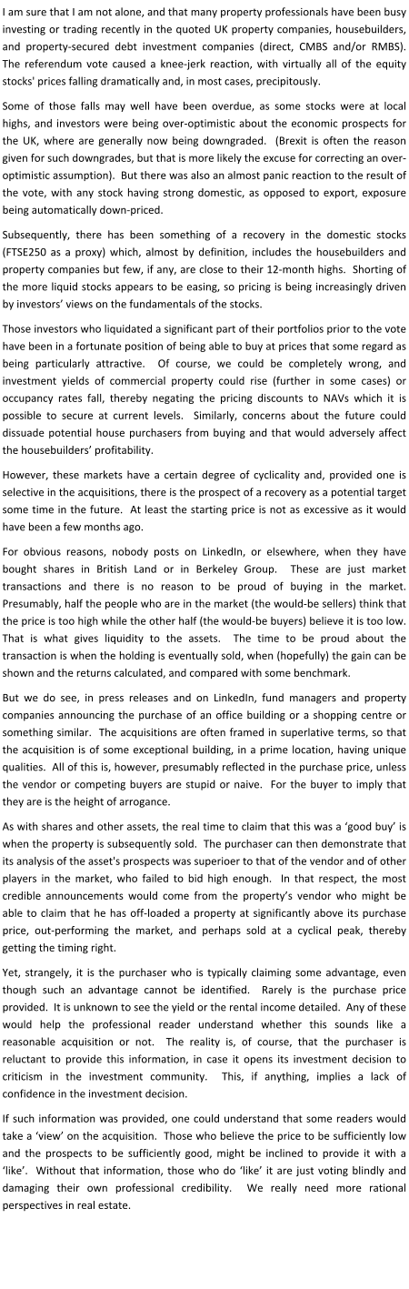 I am sure that I am not alone, and that many property professionals have been busy investing or trading recently in the quoted UK property companies, housebuilders, and property-secured debt investment companies (direct, CMBS and/or RMBS).  The referendum vote caused a knee-jerk reaction, with virtually all of the equity stocks' prices falling dramatically and, in most cases, precipitously. Some of those falls may well have been overdue, as some stocks were at local highs, and investors were being over-optimistic about the economic prospects for the UK, where are generally now being downgraded.  (Brexit is often the reason given for such downgrades, but that is more likely the excuse for correcting an over-optimistic assumption).  But there was also an almost panic reaction to the result of the vote, with any stock having strong domestic, as opposed to export, exposure being automatically down-priced. Subsequently, there has been something of a recovery in the domestic stocks (FTSE250 as a proxy) which, almost by definition, includes the housebuilders and property companies but few, if any, are close to their 12-month highs.  Shorting of the more liquid stocks appears to be easing, so pricing is being increasingly driven by investors’ views on the fundamentals of the stocks. Those investors who liquidated a significant part of their portfolios prior to the vote have been in a fortunate position of being able to buy at prices that some regard as being particularly attractive.  Of course, we could be completely wrong, and investment yields of commercial property could rise (further in some cases) or occupancy rates fall, thereby negating the pricing discounts to NAVs which it is possible to secure at current levels.  Similarly, concerns about the future could dissuade potential house purchasers from buying and that would adversely affect the housebuilders’ profitability. However, these markets have a certain degree of cyclicality and, provided one is selective in the acquisitions, there is the prospect of a recovery as a potential target some time in the future.  At least the starting price is not as excessive as it would have been a few months ago. For obvious reasons, nobody posts on LinkedIn, or elsewhere, when they have bought shares in British Land or in Berkeley Group.  These are just market transactions and there is no reason to be proud of buying in the market.  Presumably, half the people who are in the market (the would-be sellers) think that the price is too high while the other half (the would-be buyers) believe it is too low.  That is what gives liquidity to the assets.  The time to be proud about the transaction is when the holding is eventually sold, when (hopefully) the gain can be shown and the returns calculated, and compared with some benchmark. But we do see, in press releases and on LinkedIn, fund managers and property companies announcing the purchase of an office building or a shopping centre or something similar.  The acquisitions are often framed in superlative terms, so that the acquisition is of some exceptional building, in a prime location, having unique qualities.  All of this is, however, presumably reflected in the purchase price, unless the vendor or competing buyers are stupid or naive.  For the buyer to imply that they are is the height of arrogance. As with shares and other assets, the real time to claim that this was a ‘good buy’ is when the property is subsequently sold.  The purchaser can then demonstrate that its analysis of the asset's prospects was superioer to that of the vendor and of other players in the market, who failed to bid high enough.  In that respect, the most credible announcements would come from the property’s vendor who might be able to claim that he has off-loaded a property at significantly above its purchase price, out-performing the market, and perhaps sold at a cyclical peak, thereby getting the timing right. Yet, strangely, it is the purchaser who is typically claiming some advantage, even though such an advantage cannot be identified.  Rarely is the purchase price provided.  It is unknown to see the yield or the rental income detailed.  Any of these would help the professional reader understand whether this sounds like a reasonable acquisition or not.  The reality is, of course, that the purchaser is reluctant to provide this information, in case it opens its investment decision to criticism in the investment community.  This, if anything, implies a lack of confidence in the investment decision. If such information was provided, one could understand that some readers would take a ‘view’ on the acquisition.  Those who believe the price to be sufficiently low and the prospects to be sufficiently good, might be inclined to provide it with a ‘like’.  Without that information, those who do ‘like’ it are just voting blindly and damaging their own professional credibility.  We really need more rational perspectives in real estate.