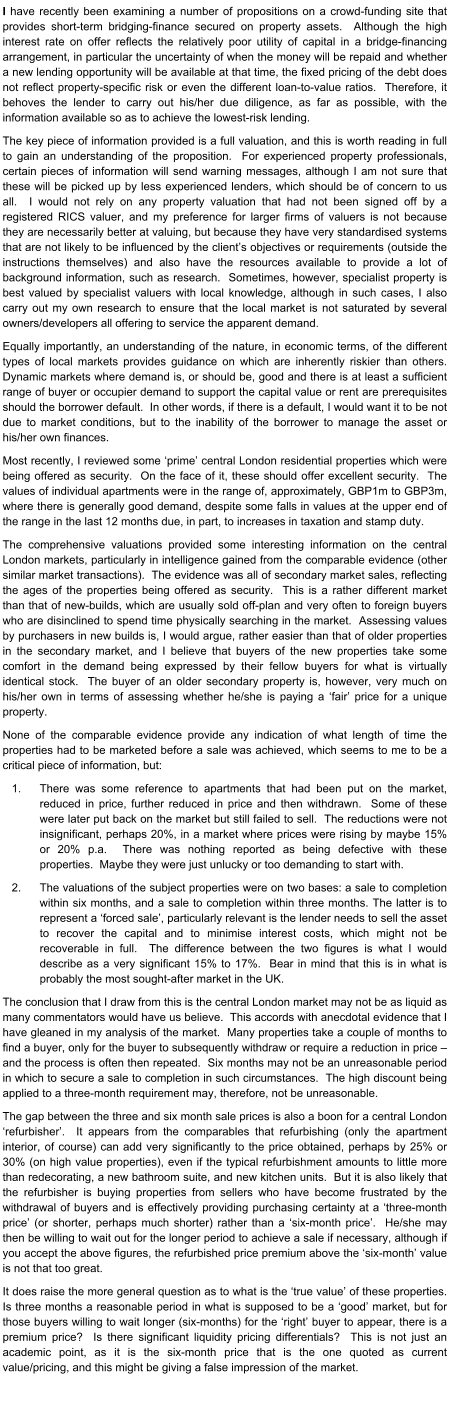 I have recently been examining a number of propositions on a crowd-funding site that provides short-term bridging-finance secured on property assets.  Although the high interest rate on offer reflects the relatively poor utility of capital in a bridge-financing arrangement, in particular the uncertainty of when the money will be repaid and whether a new lending opportunity will be available at that time, the fixed pricing of the debt does not reflect property-specific risk or even the different loan-to-value ratios.  Therefore, it behoves the lender to carry out his/her due diligence, as far as possible, with the information available so as to achieve the lowest-risk lending. The key piece of information provided is a full valuation, and this is worth reading in full to gain an understanding of the proposition.  For experienced property professionals, certain pieces of information will send warning messages, although I am not sure that these will be picked up by less experienced lenders, which should be of concern to us all.  I would not rely on any property valuation that had not been signed off by a registered RICS valuer, and my preference for larger firms of valuers is not because they are necessarily better at valuing, but because they have very standardised systems that are not likely to be influenced by the client’s objectives or requirements (outside the instructions themselves) and also have the resources available to provide a lot of background information, such as research.  Sometimes, however, specialist property is best valued by specialist valuers with local knowledge, although in such cases, I also carry out my own research to ensure that the local market is not saturated by several owners/developers all offering to service the apparent demand. Equally importantly, an understanding of the nature, in economic terms, of the different types of local markets provides guidance on which are inherently riskier than others.  Dynamic markets where demand is, or should be, good and there is at least a sufficient range of buyer or occupier demand to support the capital value or rent are prerequisites should the borrower default.  In other words, if there is a default, I would want it to be not due to market conditions, but to the inability of the borrower to manage the asset or his/her own finances. Most recently, I reviewed some ‘prime’ central London residential properties which were being offered as security.  On the face of it, these should offer excellent security.  The values of individual apartments were in the range of, approximately, GBP1m to GBP3m, where there is generally good demand, despite some falls in values at the upper end of the range in the last 12 months due, in part, to increases in taxation and stamp duty. The comprehensive valuations provided some interesting information on the central London markets, particularly in intelligence gained from the comparable evidence (other similar market transactions).  The evidence was all of secondary market sales, reflecting the ages of the properties being offered as security.  This is a rather different market than that of new-builds, which are usually sold off-plan and very often to foreign buyers who are disinclined to spend time physically searching in the market.  Assessing values by purchasers in new builds is, I would argue, rather easier than that of older properties in the secondary market, and I believe that buyers of the new properties take some comfort in the demand being expressed by their fellow buyers for what is virtually identical stock.  The buyer of an older secondary property is, however, very much on his/her own in terms of assessing whether he/she is paying a ‘fair’ price for a unique property. None of the comparable evidence provide any indication of what length of time the properties had to be marketed before a sale was achieved, which seems to me to be a critical piece of information, but: 	1.	There was some reference to apartments that had been put on the market, reduced in price, further reduced in price and then withdrawn.  Some of these were later put back on the market but still failed to sell.  The reductions were not insignificant, perhaps 20%, in a market where prices were rising by maybe 15% or 20% p.a.  There was nothing reported as being defective with these properties.  Maybe they were just unlucky or too demanding to start with. 	2.	The valuations of the subject properties were on two bases: a sale to completion within six months, and a sale to completion within three months. The latter is to represent a ‘forced sale’, particularly relevant is the lender needs to sell the asset to recover the capital and to minimise interest costs, which might not be recoverable in full.  The difference between the two figures is what I would describe as a very significant 15% to 17%.  Bear in mind that this is in what is probably the most sought-after market in the UK. The conclusion that I draw from this is the central London market may not be as liquid as many commentators would have us believe.  This accords with anecdotal evidence that I have gleaned in my analysis of the market.  Many properties take a couple of months to find a buyer, only for the buyer to subsequently withdraw or require a reduction in price – and the process is often then repeated.  Six months may not be an unreasonable period in which to secure a sale to completion in such circumstances.  The high discount being applied to a three-month requirement may, therefore, not be unreasonable. The gap between the three and six month sale prices is also a boon for a central London ‘refurbisher’.  It appears from the comparables that refurbishing (only the apartment interior, of course) can add very significantly to the price obtained, perhaps by 25% or 30% (on high value properties), even if the typical refurbishment amounts to little more than redecorating, a new bathroom suite, and new kitchen units.  But it is also likely that the refurbisher is buying properties from sellers who have become frustrated by the withdrawal of buyers and is effectively providing purchasing certainty at a ‘three-month price’ (or shorter, perhaps much shorter) rather than a ‘six-month price’.  He/she may then be willing to wait out for the longer period to achieve a sale if necessary, although if you accept the above figures, the refurbished price premium above the ‘six-month’ value is not that too great. It does raise the more general question as to what is the ‘true value’ of these properties.  Is three months a reasonable period in what is supposed to be a ‘good’ market, but for those buyers willing to wait longer (six-months) for the ‘right’ buyer to appear, there is a premium price?  Is there significant liquidity pricing differentials?  This is not just an academic point, as it is the six-month price that is the one quoted as current value/pricing, and this might be giving a false impression of the market.