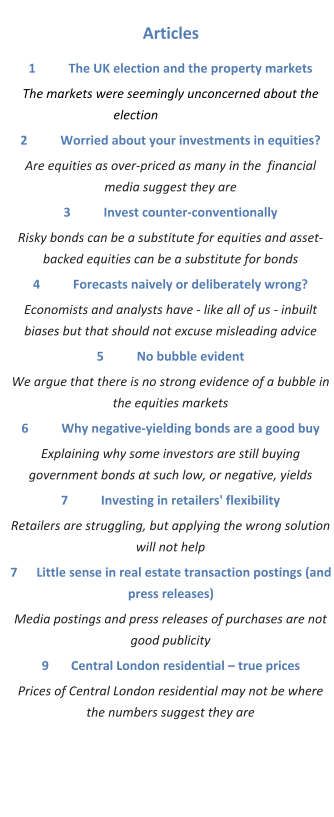 Articles 1	The UK election and the property markets The markets were seemingly unconcerned about the election		 2	Worried about your investments in equities? Are equities as over-priced as many in the  financial media suggest they are 3	Invest counter-conventionally Risky bonds can be a substitute for equities and asset-backed equities can be a substitute for bonds 4	Forecasts naively or deliberately wrong? Economists and analysts have - like all of us - inbuilt biases but that should not excuse misleading advice 5	No bubble evident We argue that there is no strong evidence of a bubble in the equities markets 6	Why negative-yielding bonds are a good buy Explaining why some investors are still buying government bonds at such low, or negative, yields 7	Investing in retailers' flexibility Retailers are struggling, but applying the wrong solution will not help 7      Little sense in real estate transaction postings (and press releases) Media postings and press releases of purchases are not good publicity 9       Central London residential – true prices Prices of Central London residential may not be where the numbers suggest they are