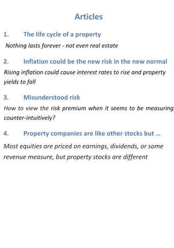 Articles 1.	The life cycle of a property  Nothing lasts forever - not even real estate 2.	Inflation could be the new risk in the new normal Rising inflation could cause interest rates to rise and property yields to fall 3.	Misunderstood risk How to view the risk premium when it seems to be measuring counter-intuitively?		 4.	Property companies are like other stocks but … Most equities are priced on earnings, dividends, or some revenue measure, but property stocks are different