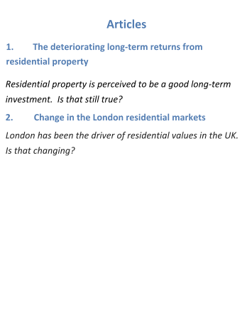 Articles 1.	The deteriorating long-term returns from residential property Residential property is perceived to be a good long-term investment.  Is that still true?		 2.	Change in the London residential markets London has been the driver of residential values in the UK.  Is that changing?