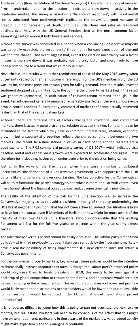 The latest RICS (Royal Institution of Chartered Surveyors) UK residential survey of member firms – undertaken prior to the election – indicated a slow-down in activity in the residential market. The survey is based on a ‘balance of responses’, with negative/fall replies subtracted from positive/growth replies, so the survey is a good measure of breadth but not necessarily of depth. Enquiries, instructions and sales all registered declines over May, with the UK General Election cited as the most common factor generating caution amongst both buyers and vendors. Although the survey was conducted in a period when a convincing Conservative majority was generally expected, the respondents' three-month forward expectation of demand was for little change. That might suggest that, even if the election uncertainty was a factor in causing the slow-down, it was probably not the only factor and more likely to have been a contributor to a trend that was already in place. Nevertheless, the results were rather reminiscent of those of the May 2016 survey when uncertainty caused by the then upcoming referendum on the UK’s membership of the EU was, by far, the most prevalent reason given for falling demand. Post the results, investor sentiment dropped very significantly in the commercial property markets (again the result was generally unexpected), in anticipation of reduced tenant demand although, in the event, tenant demand generally remained remarkably unaffected (there was, however, a drop in central London). Subsequently, commercial market confidence actually recovered faster than that of the residential markets. Although there are different sets of factors driving the residential and commercial markets, there is actually quite a strong correlation between the two. Some of this can be attributed to the factors which they have in common (interest rates, inflation, economic growth), but a substantial proportion reflects the shared sentiment between the two markets. The recent falls/stabilisations in values in parts of the London markets are a good example.  The RICS commercial property survey of Q1 2017 – which indicated that headline rental and capital value growth were expected to accelerate once again – may therefore be misleading, having been undertaken prior to the election being called. Just as in the wake of the Brexit vote, when there were a number of collateral uncertainties, the formation of a Conservative government with support from the DUP party is likely to generate its own uncertainties. The key objective for the Conservatives will be to reformulate the party’s strategy to one which is more popular with voters (even if less honest about the financial consequences) and, at some time, call a new election. The reality of the intention of the call for the June election was to increase the Conservative majority so as to avoid a dissident minority of the party undermining the UK’s Brexit negotiating position. That has not been achieved; indeed, the situation is likely to have become worse, even if Members of Parliament now might be more aware of the fragility of their own tenure. It is therefore almost inconceivable that the existing Parliament will last for the full five years; an election within the year seems almost certain. The uncertainty over this period cannot be easily dismissed. The Labour party’s manifesto policies – which had previously not been taken very seriously by the investment markets – have a realistic possibility of being implemented if a new election does not return a Conservative government. For the commercial property markets, key amongst these policies would be the intention to dramatically increase corporate tax rates. Although the Labour party’s proposed policy would only raise them to levels prevalent in 2010, this needs to be seen against a backdrop of global competition to reduce national rates, and an increase would certainly be seen as going in the wrong direction. The result for companies – of lower net profits – would likely mean that distributions to shareholders would be lower and capital available for reinvestment would be reduced.  the EU with if Brexit negotiations proved unproductive) It is, of course, difficult to judge how this is going to pan out over, say, the next twelve months, but real estate investors will need to be conscious of the effect that this might have on tenant demand, particularly in those parts of the market low value-added activity might make expansion plans only marginally profitable