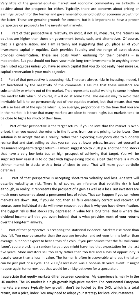 Very little of the general equities market and economic commentary on LinkedIn is positive about the prospects for either. Typically, there are concerns about pricing or earnings’ growth for the former and government/household debt or economic growth for the latter. These are genuine grounds for concern, but it is important to have a proper perspective on prospects for the investment markets. 1.       Part of that perspective is relativity. By most, if not all, measures, the returns on equities are higher than those on government bonds, cash, and alternatives. Of course, that is a generalisation, and I am certainly not suggesting that you place all of your investment capital in equities. Cash provides liquidity and the range of asset classes provides diversification. These are costs worth enduring for their benefits – in moderation. But you should not have your main long-term investments in anything other than listed equities unless you have so much capital that you do not really need more i.e. capital preservation is your main objective. 2.      Part of that perspective is accepting risk. There are always risks in investing. Indeed, I am heartened by the negativity of the comments: I assume that these investors are substantially or wholly out of the market. That represents capital waiting to come in when the market falls which, of course, it will do at some time. The easiest way to avoid that inevitable fall is to be permanently out of the equities market, but that means that you will also lose all of the upside which is, on average, proportional to the time that you are in the market. It is true that many markets are close to record highs but markets tend to be close to highs for much of their time. 3.      Part of that perspective is the target return. If you believe that the market is over-priced, then you expect the returns in the future, from current pricing, to be lower. One solution is to accept that as a reality, rather than expecting everybody else to suddenly realise that and start selling so that you can buy at lower prices. Instead, set yourself a reasonable long-term target return – I would suggest 5% to 7.5% p.a. and then find stocks that have a very low beta but an high prospect of achieving that target. You will be surprised how easy it is to do that with high-yielding stocks, albeit that there is a much thinner market in stocks with a beta of close to zero. That will make your portfolio defensive. 4.      Part of that perspective is accepting short-term volatility and loss. Analysts will describe volatility as risk. There is, of course, an inference that volatility risk is bad although, in reality, it represents the prospect of a gain as well as a loss. But investors are much more concerned about a permanent loss of value. That can happen if you sell when markets are down. But, if you do not, then all falls eventually correct and recover. Of course, some individual stocks will never recover, but that is why you have diversification. The biggest risk is that stocks stay depressed in value for a long time; that is where the dividend income will tide you over; indeed, that is what provides most of your returns over the long-term anyway. 5.      Part of that perspective is accepting the statistical evidence. Markets rise more than they fall. You may be smarter than the average investor, and get your timing better than average, but don’t expect to beat a toss of a coin. If you just believe that the fall will come ‘soon’, you are picking a random target; you might have had that expectation for the last five years. More investors sell too early rather than too late and a loss of opportunity is usually worse than a loss in value. The former is often irrecoverable whereas the latter can be just part of a cycle. The 2008/9 recession was a once-in-70 years event. It might happen again tomorrow, but that would be a risky bet even for a speculator. I appreciate that equity markets differ between countries. My experience is mainly in the UK market. The US market is a high-growth high-price market. The continental European markets are more typically low growth: don’t be fooled by the DAX, which is a total return, not a price, index. You may need to adapt your strategy for local circumstances.